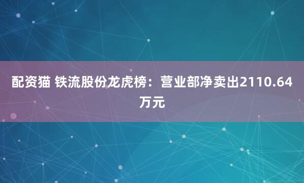配资猫 铁流股份龙虎榜：营业部净卖出2110.64万元