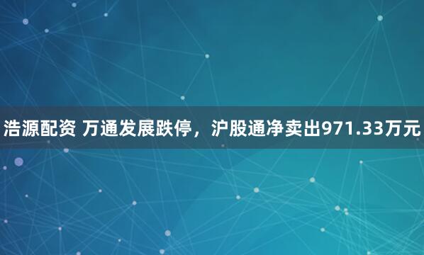 浩源配资 万通发展跌停，沪股通净卖出971.33万元