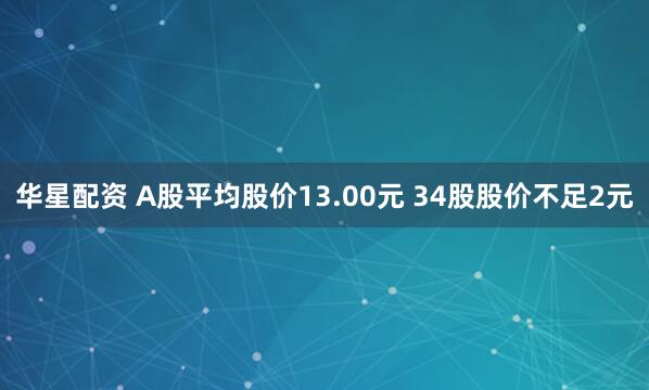 华星配资 A股平均股价13.00元 34股股价不足2元