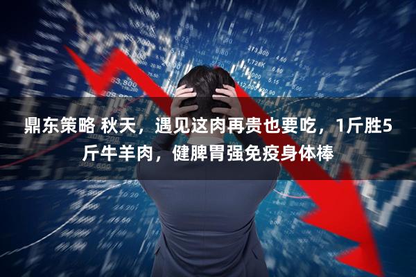 鼎东策略 秋天，遇见这肉再贵也要吃，1斤胜5斤牛羊肉，健脾胃强免疫身体棒