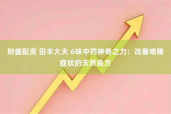 财盛配资 田丰大夫 6味中药神奇之力：改善嗜睡症状的天然良方