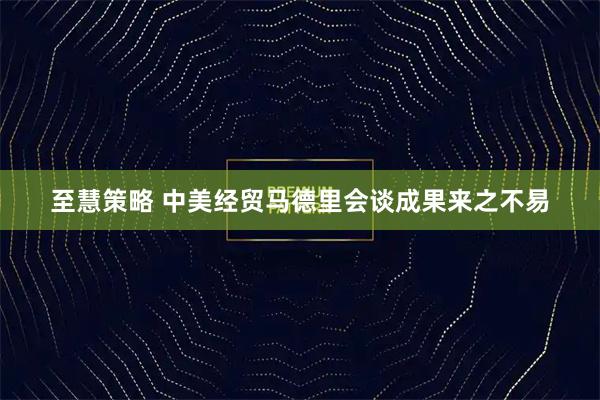 至慧策略 中美经贸马德里会谈成果来之不易