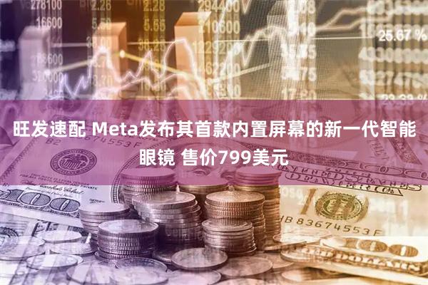 旺发速配 Meta发布其首款内置屏幕的新一代智能眼镜 售价799美元