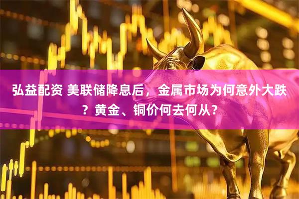 弘益配资 美联储降息后，金属市场为何意外大跌？黄金、铜价何去何从？