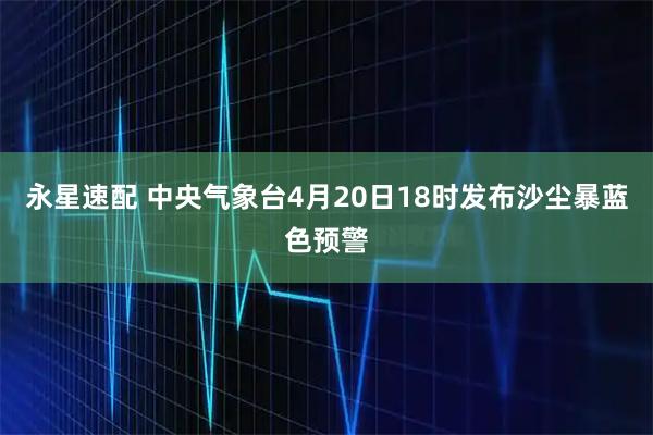永星速配 中央气象台4月20日18时发布沙尘暴蓝色预警