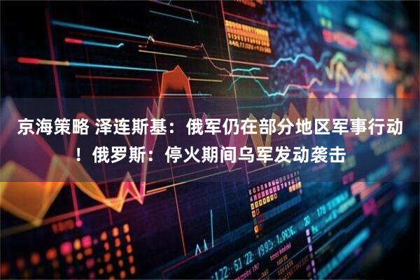 京海策略 泽连斯基：俄军仍在部分地区军事行动！俄罗斯：停火期间乌军发动袭击