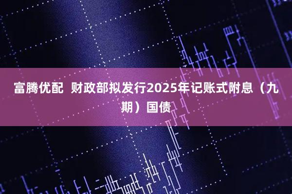 富腾优配  财政部拟发行2025年记账式附息（九期）国债