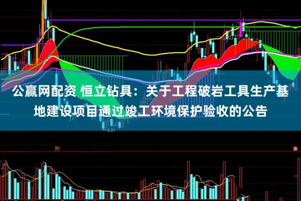 公赢网配资 恒立钻具：关于工程破岩工具生产基地建设项目通过竣工环境保护验收的公告