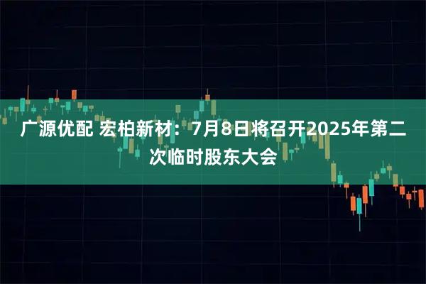广源优配 宏柏新材：7月8日将召开2025年第二次临时股东大会