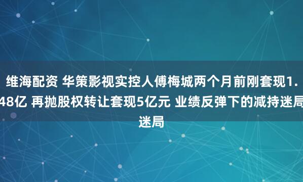 维海配资 华策影视实控人傅梅城两个月前刚套现1.48亿 再抛股权转让套现5亿元 业绩反弹下的减持迷局