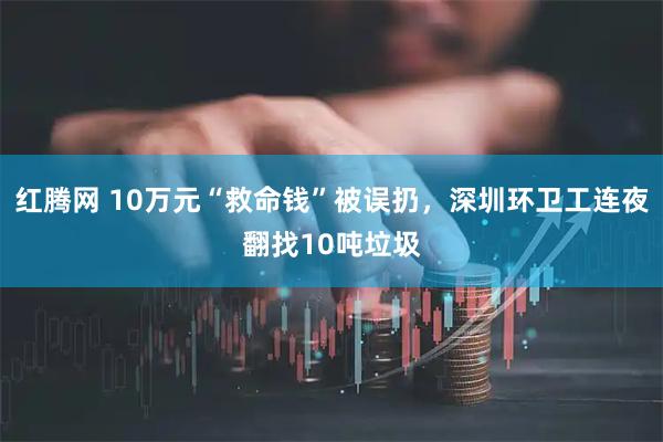 红腾网 10万元“救命钱”被误扔，深圳环卫工连夜翻找10吨垃圾