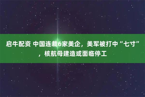 启牛配资 中国连裁6家美企，美军被打中“七寸”，核航母建造或面临停工