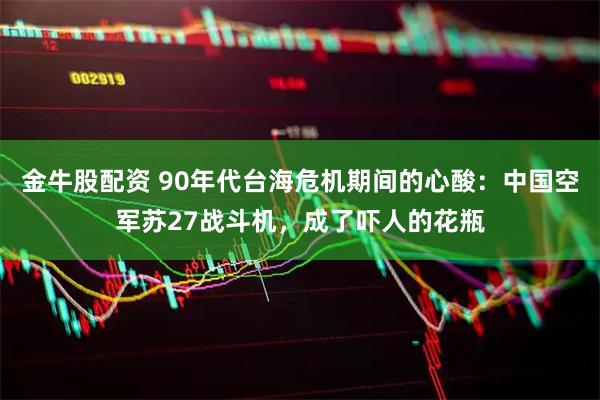 金牛股配资 90年代台海危机期间的心酸：中国空军苏27战斗机，成了吓人的花瓶