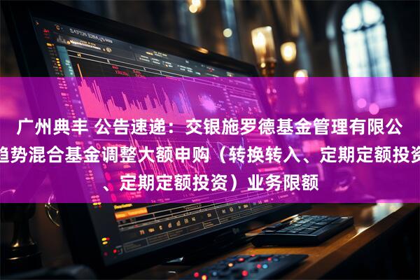 广州典丰 公告速递：交银施罗德基金管理有限公司关于交银趋势混合基金调整大额申购（转换转入、定期定额投资）业务限额