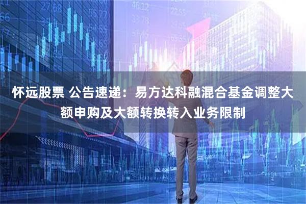 怀远股票 公告速递：易方达科融混合基金调整大额申购及大额转换转入业务限制