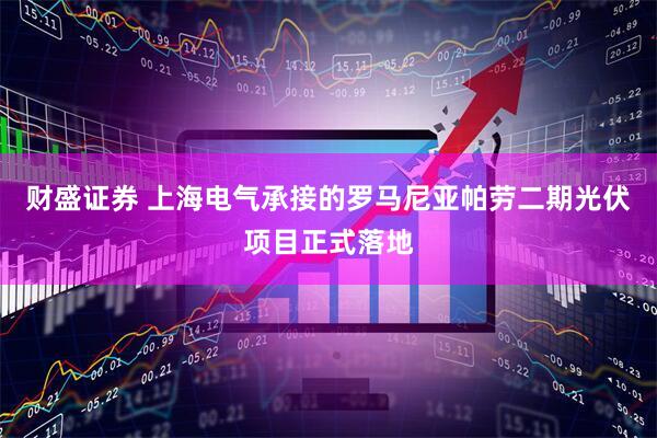 财盛证券 上海电气承接的罗马尼亚帕劳二期光伏项目正式落地