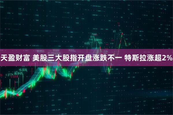 天盈财富 美股三大股指开盘涨跌不一 特斯拉涨超2%