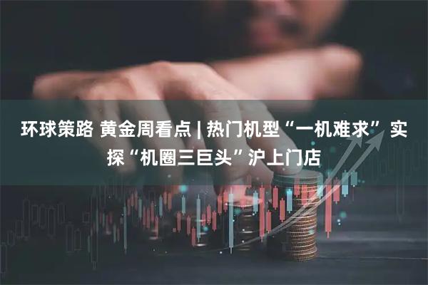 环球策路 黄金周看点 | 热门机型“一机难求” 实探“机圈三巨头”沪上门店