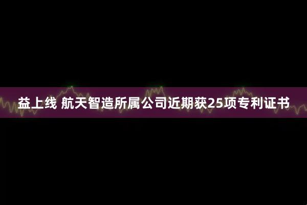 益上线 航天智造所属公司近期获25项专利证书