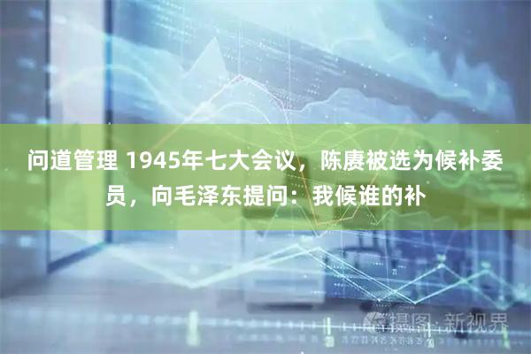 问道管理 1945年七大会议，陈赓被选为候补委员，向毛泽东提问：我候谁的补