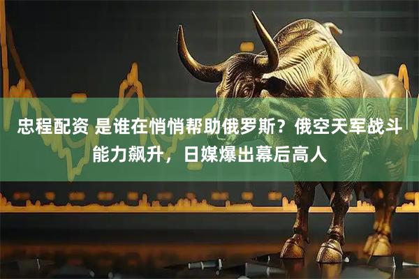 忠程配资 是谁在悄悄帮助俄罗斯?俄空天军战斗能力飙升,日媒爆出幕后高人