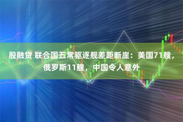 股融贷 联合国五常驱逐舰差距断崖:美国71艘,俄罗斯11艘,中国令人意外