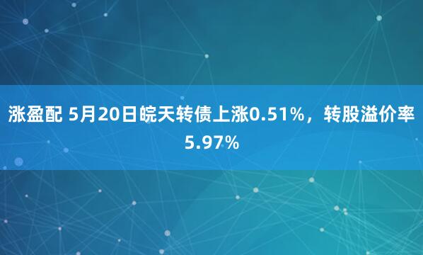 涨盈配 5月20日皖天转债上涨0.51%，转股溢价率5.97%